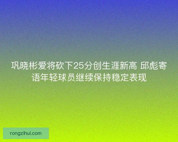 巩晓彬爱将砍下25分创生涯新高 邱彪寄语年轻球员继续保持稳定表现