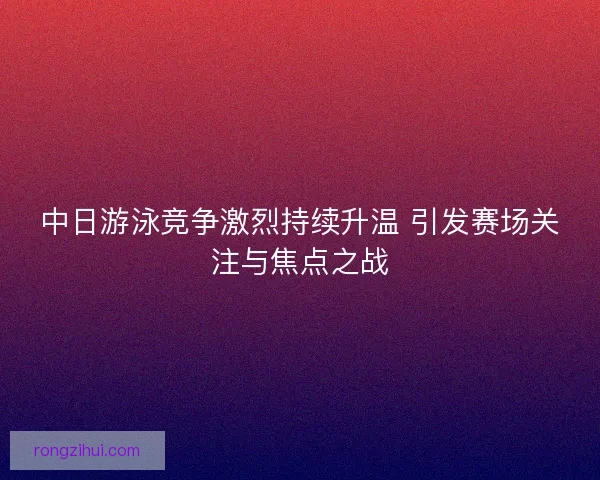 中日游泳竞争激烈持续升温 引发赛场关注与焦点之战