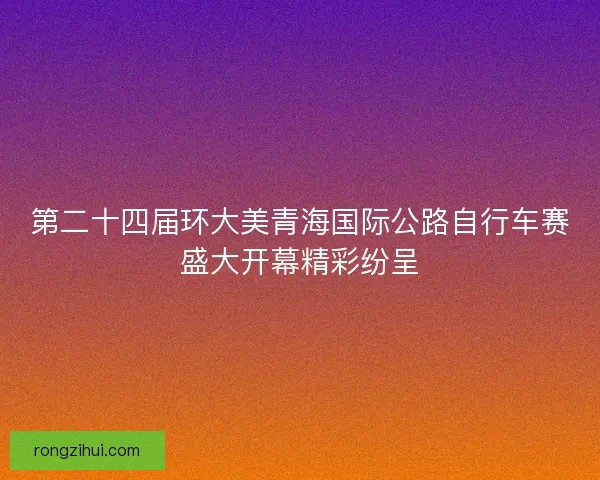 第二十四届环大美青海国际公路自行车赛盛大开幕精彩纷呈